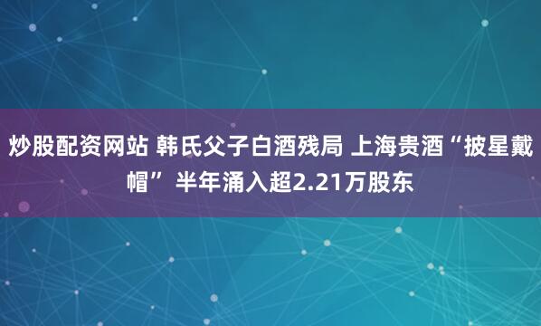 炒股配资网站 韩氏父子白酒残局 上海贵酒“披星戴帽” 半年涌入超2.21万股东