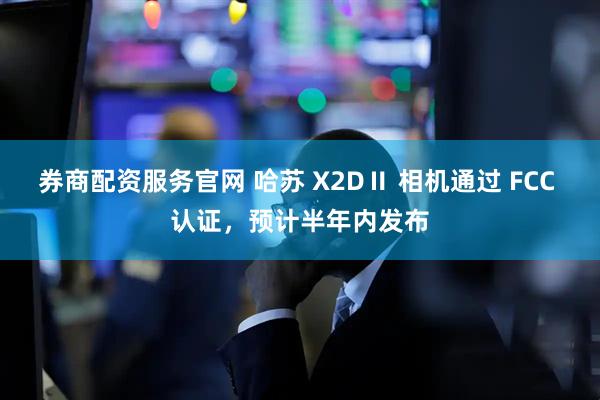 券商配资服务官网 哈苏 X2DⅡ 相机通过 FCC 认证，预计半年内发布