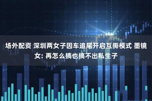 场外配资 深圳两女子因车追尾开启互撕模式 墨镜女: 再怎么搞也搞不出私生子