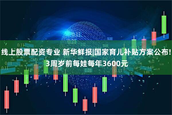 线上股票配资专业 新华鲜报|国家育儿补贴方案公布! 3周岁前每娃每年3600元