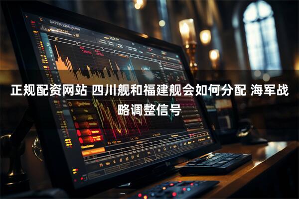 正规配资网站 四川舰和福建舰会如何分配 海军战略调整信号
