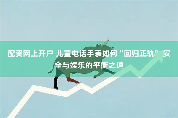 配资网上开户 儿童电话手表如何“回归正轨” 安全与娱乐的平衡之道