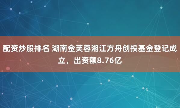 配资炒股排名 湖南金芙蓉湘江方舟创投基金登记成立，出资额8.76亿