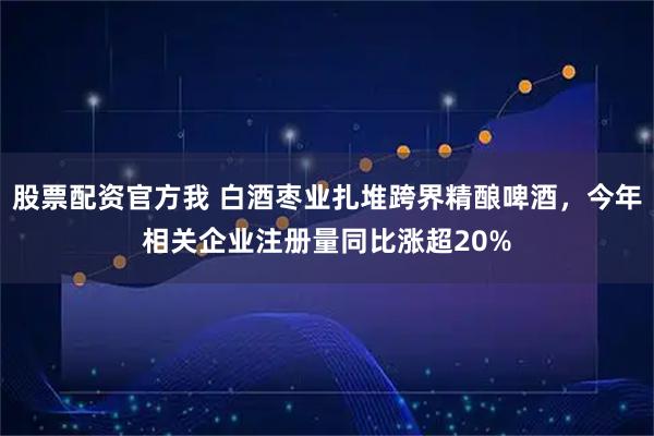 股票配资官方我 白酒枣业扎堆跨界精酿啤酒，今年相关企业注册量同比涨超20%