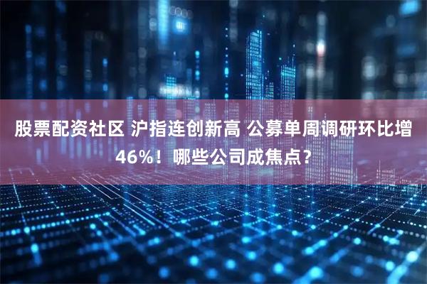 股票配资社区 沪指连创新高 公募单周调研环比增46%！哪些公司成焦点？