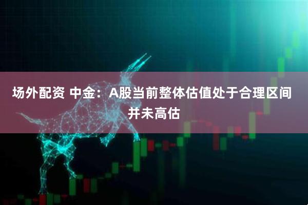 场外配资 中金：A股当前整体估值处于合理区间 并未高估