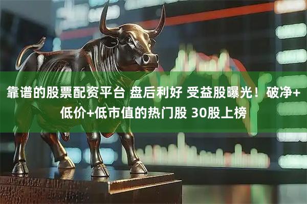 靠谱的股票配资平台 盘后利好 受益股曝光！破净+低价+低市值的热门股 30股上榜
