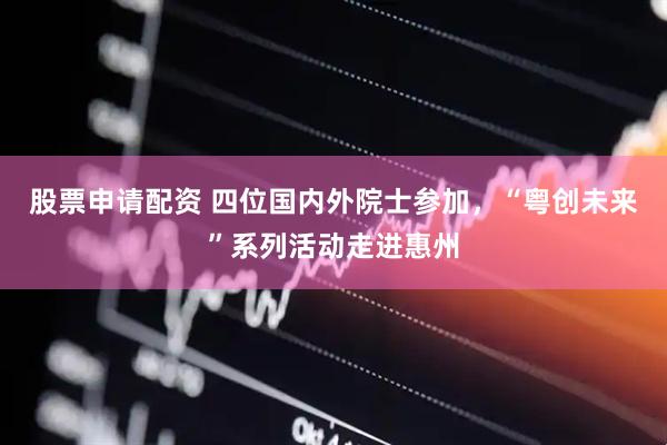 股票申请配资 四位国内外院士参加，“粤创未来”系列活动走进惠州