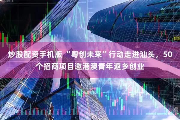 炒股配资手机版 “粤创未来”行动走进汕头，50个招商项目邀港澳青年返乡创业