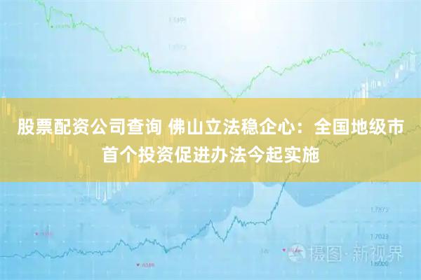 股票配资公司查询 佛山立法稳企心：全国地级市首个投资促进办法今起实施