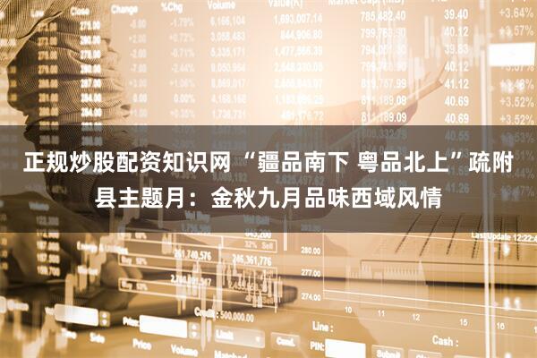 正规炒股配资知识网 “疆品南下 粤品北上”疏附县主题月：金秋九月品味西域风情