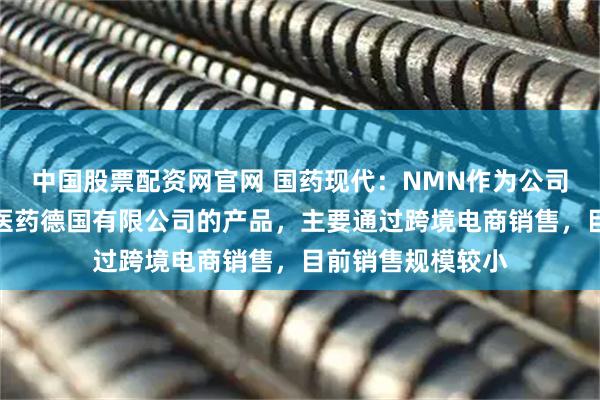 中国股票配资网官网 国药现代：NMN作为公司全资孙公司达力医药德国有限公司的产品，主要通过跨境电商销售，目前销售规模较小